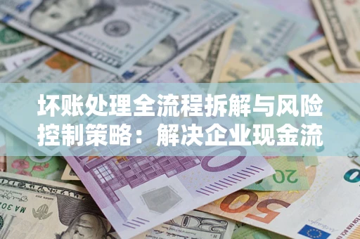 济南坏账处理全流程拆解与风险控制策略：解决企业现金流顽疾的实战指南