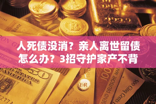济南人死债没消？亲人离世留债怎么办？3招守护家产不背锅