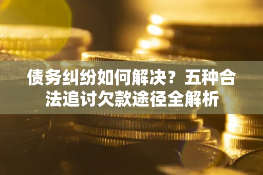 济南债务纠纷如何解决？五种合法追讨欠款途径全解析