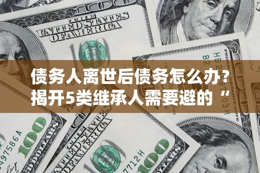 济南债务人离世后债务怎么办？揭开5类继承人需要避的“坑”
