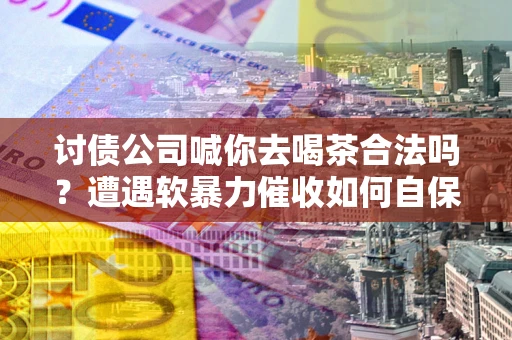 济南讨债公司喊你去喝茶合法吗？遭遇软暴力催收如何自保？