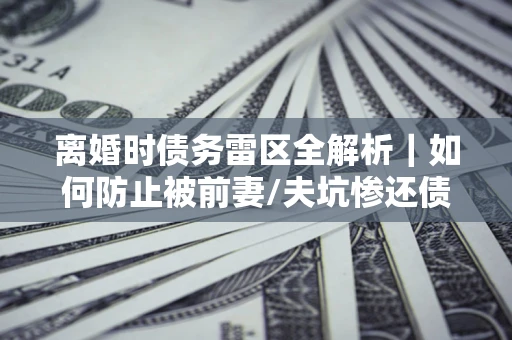 济南离婚时债务雷区全解析｜如何防止被前妻/夫坑惨还债？