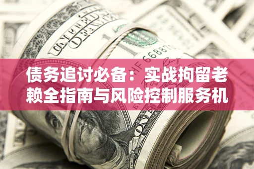 济南债务追讨必备：实战拘留老赖全指南与风险控制服务机构推荐