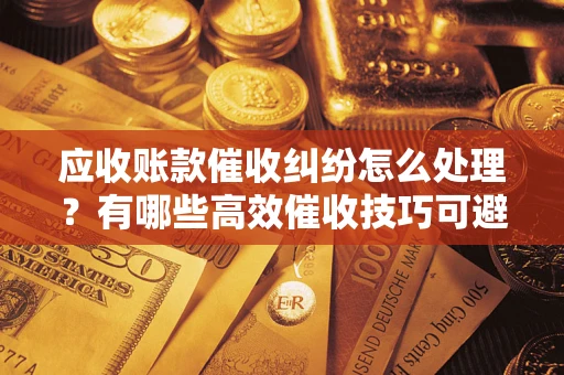 济南应收账款催收纠纷怎么处理？有哪些高效催收技巧可避免坏账？